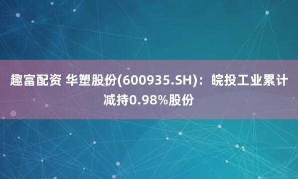 趣富配资 华塑股份(600935.SH)：皖投工业累计减持0.98%股份