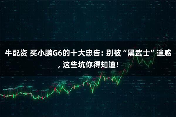 牛配资 买小鹏G6的十大忠告: 别被“黑武士”迷惑, 这些坑你得知道!