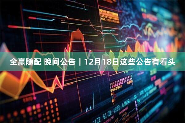 全赢随配 晚间公告｜12月18日这些公告有看头